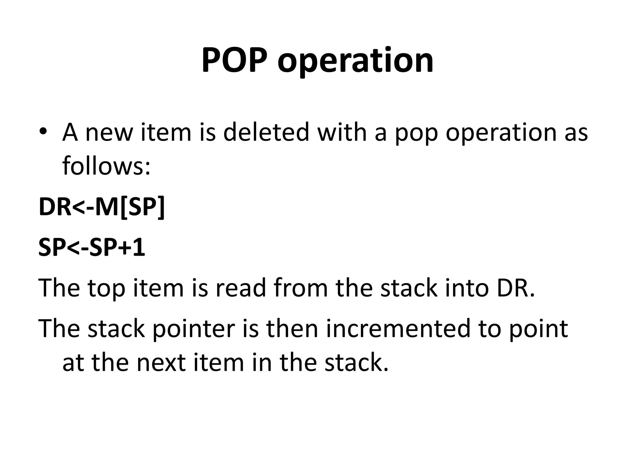 POP operation
• A new item is deleted with a pop operation as
follows:
DR<-M[SP]
SP<-SP+1
The top item is read from the stack into DR.
The stack pointer is then incremented to point
at the next item in the stack.
 