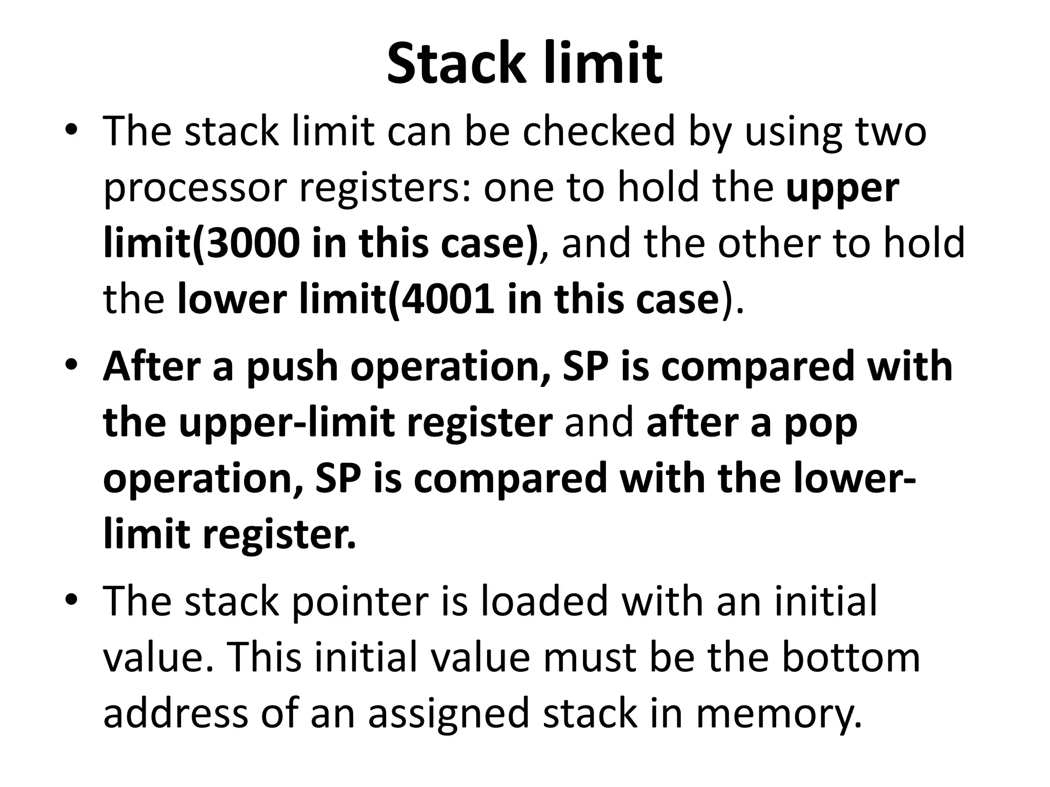 Stack limit
• The stack limit can be checked by using two
processor registers: one to hold the upper
limit(3000 in this case), and the other to hold
the lower limit(4001 in this case).
• After a push operation, SP is compared with
the upper-limit register and after a pop
operation, SP is compared with the lower-
limit register.
• The stack pointer is loaded with an initial
value. This initial value must be the bottom
address of an assigned stack in memory.
 