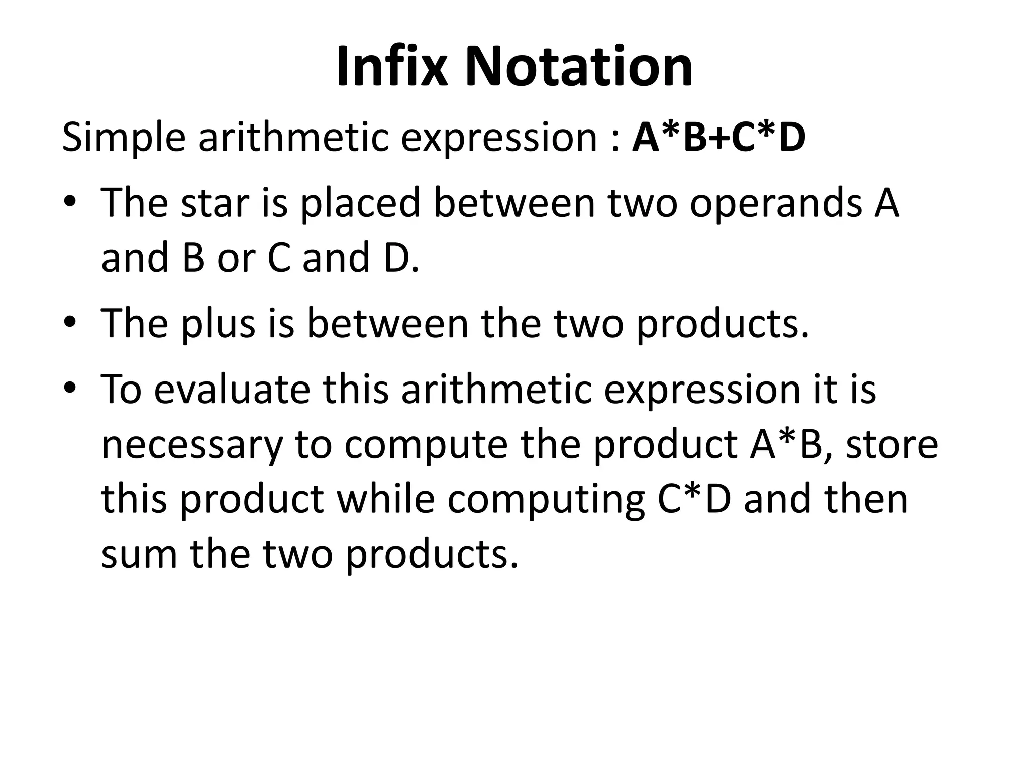 Infix Notation
Simple arithmetic expression : A*B+C*D
• The star is placed between two operands A
and B or C and D.
• The plus is between the two products.
• To evaluate this arithmetic expression it is
necessary to compute the product A*B, store
this product while computing C*D and then
sum the two products.
 