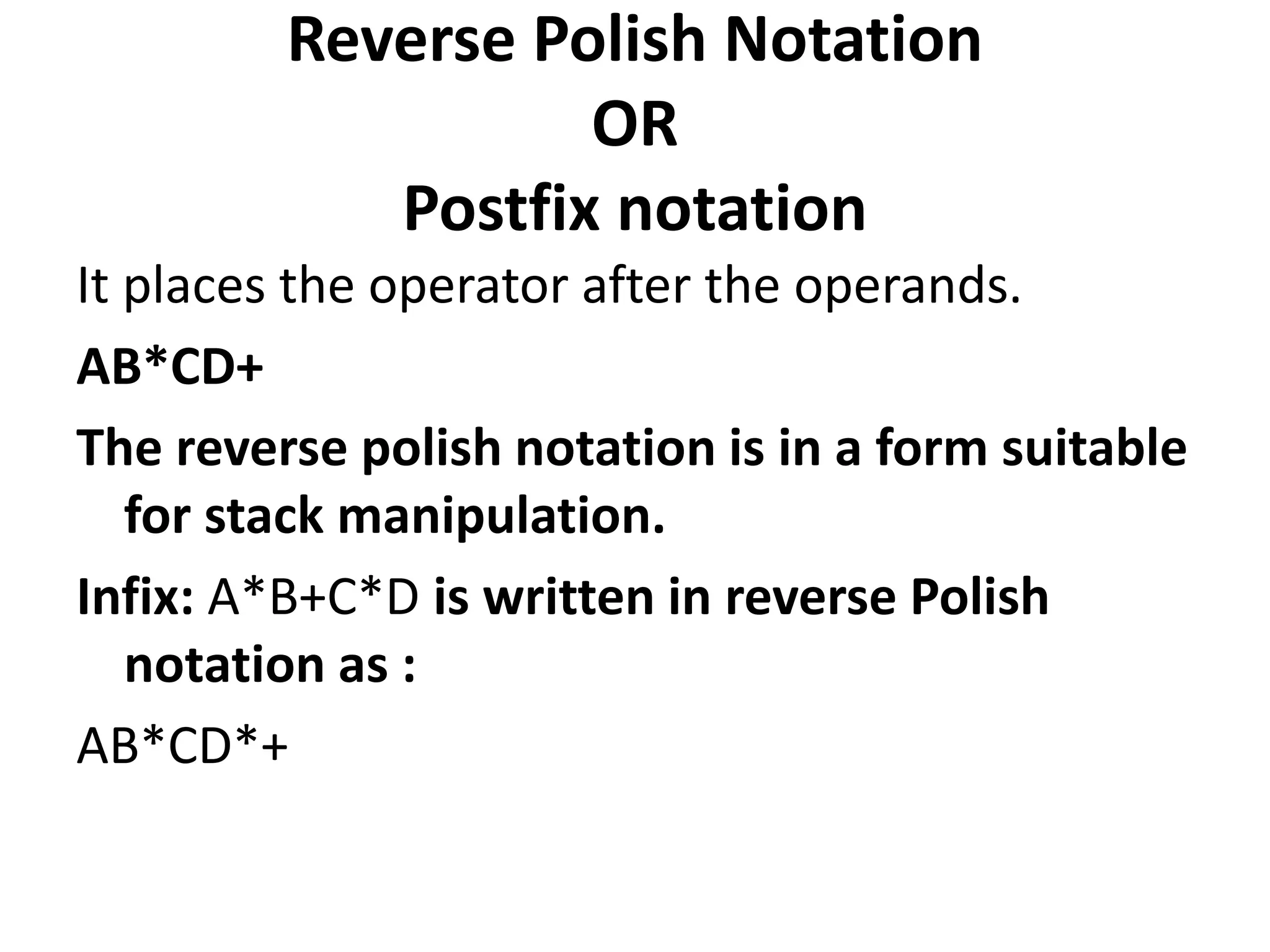 Reverse Polish Notation
OR
Postfix notation
It places the operator after the operands.
AB*CD+
The reverse polish notation is in a form suitable
for stack manipulation.
Infix: A*B+C*D is written in reverse Polish
notation as :
AB*CD*+
 