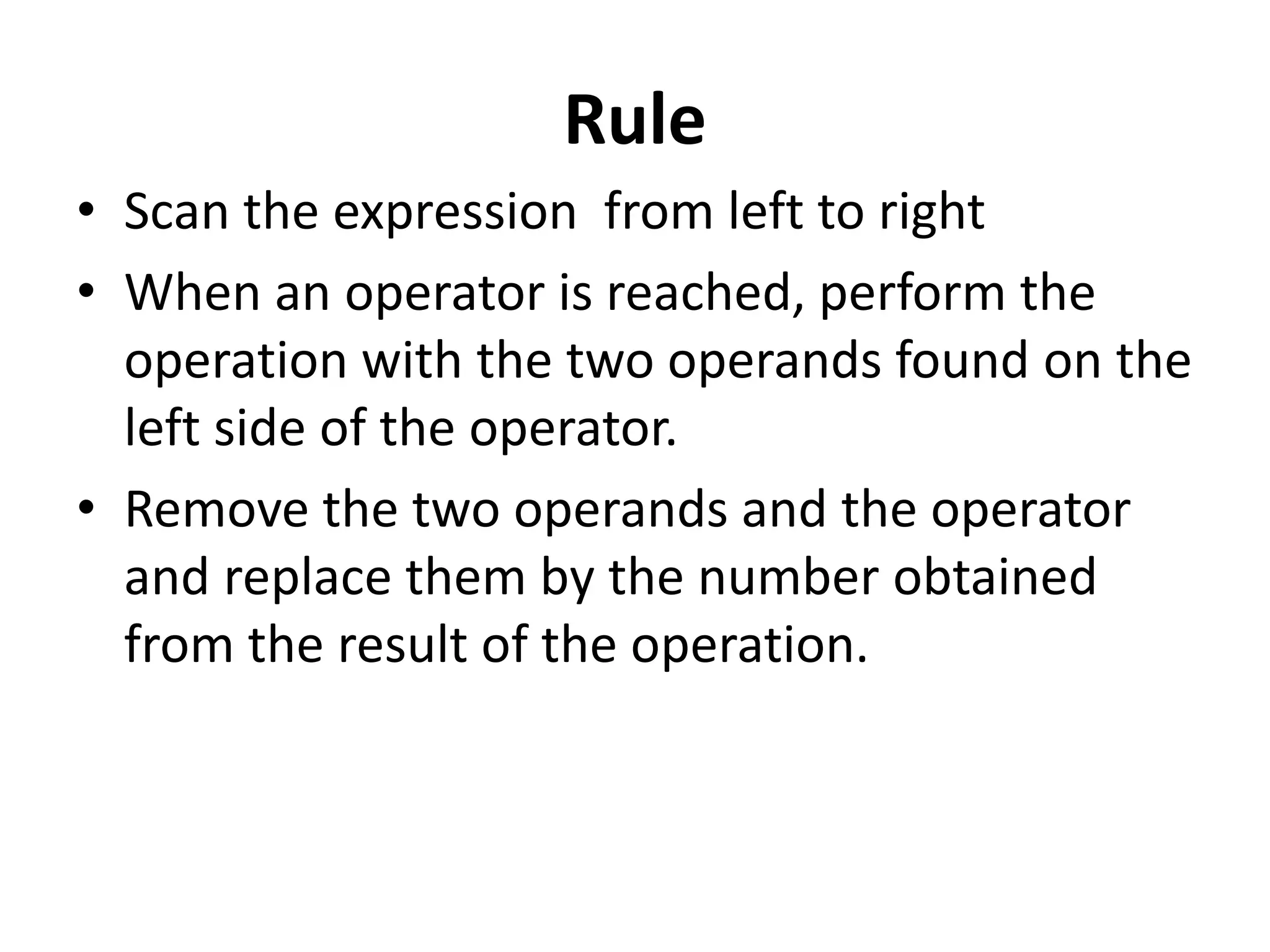 Rule
• Scan the expression from left to right
• When an operator is reached, perform the
operation with the two operands found on the
left side of the operator.
• Remove the two operands and the operator
and replace them by the number obtained
from the result of the operation.
 