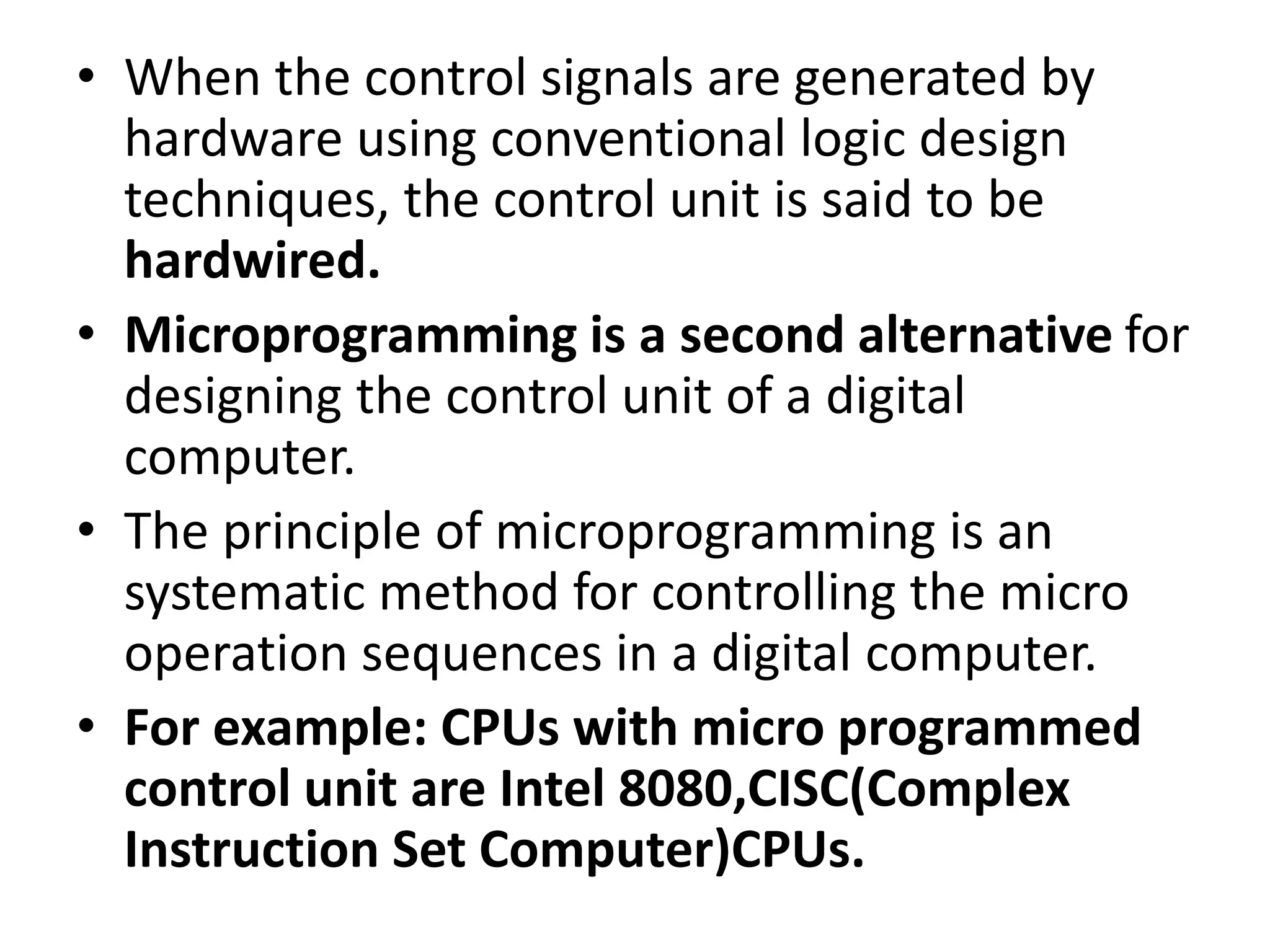 • When the control signals are generated by
hardware using conventional logic design
techniques, the control unit is said to be
hardwired.
• Microprogramming is a second alternative for
designing the control unit of a digital
computer.
• The principle of microprogramming is an
systematic method for controlling the micro
operation sequences in a digital computer.
• For example: CPUs with micro programmed
control unit are Intel 8080,CISC(Complex
Instruction Set Computer)CPUs.
 