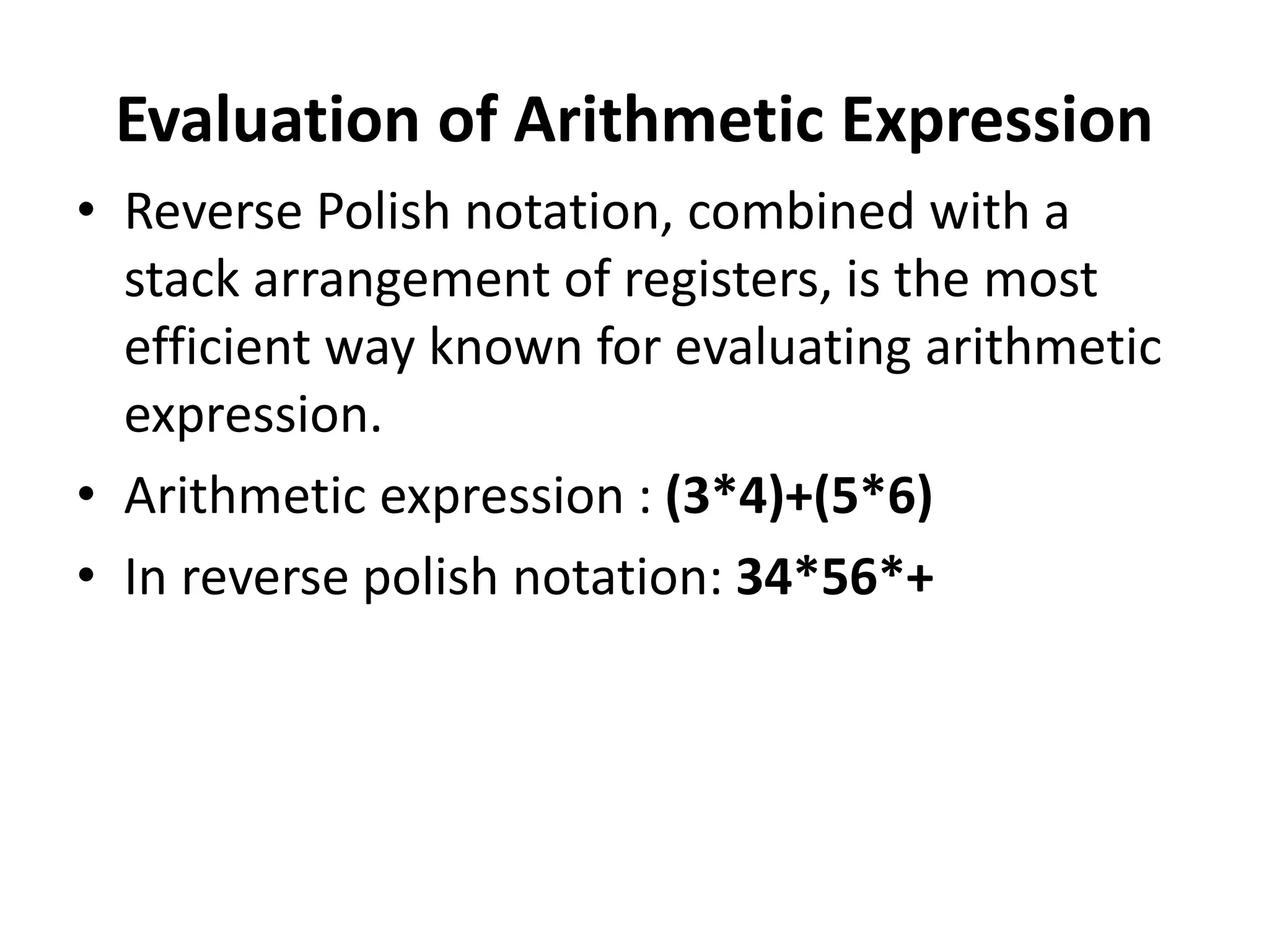 Evaluation of Arithmetic Expression
• Reverse Polish notation, combined with a
stack arrangement of registers, is the most
efficient way known for evaluating arithmetic
expression.
• Arithmetic expression : (3*4)+(5*6)
• In reverse polish notation: 34*56*+
 