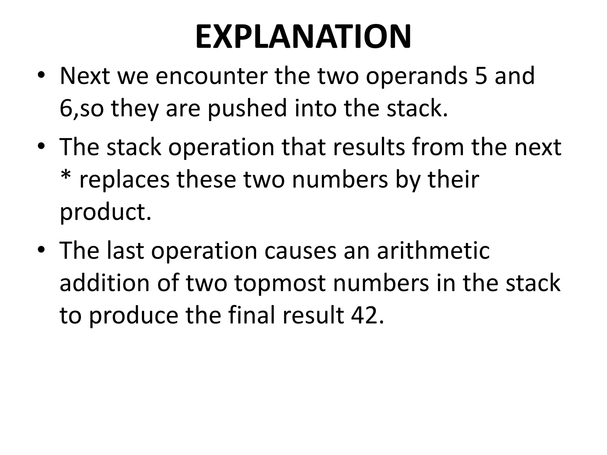 EXPLANATION
• Next we encounter the two operands 5 and
6,so they are pushed into the stack.
• The stack operation that results from the next
* replaces these two numbers by their
product.
• The last operation causes an arithmetic
addition of two topmost numbers in the stack
to produce the final result 42.
 