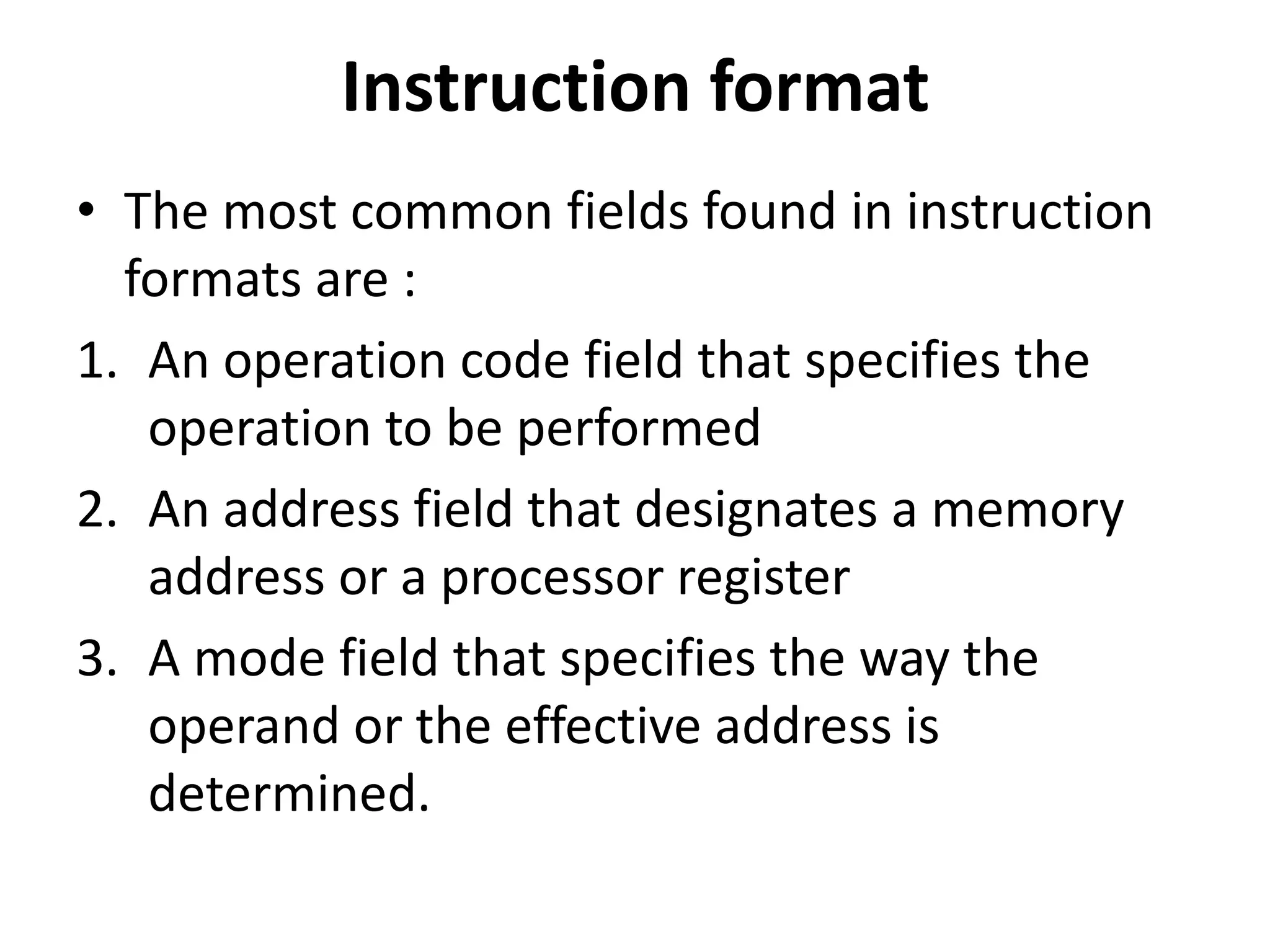 Instruction format
• The most common fields found in instruction
formats are :
1. An operation code field that specifies the
operation to be performed
2. An address field that designates a memory
address or a processor register
3. A mode field that specifies the way the
operand or the effective address is
determined.
 