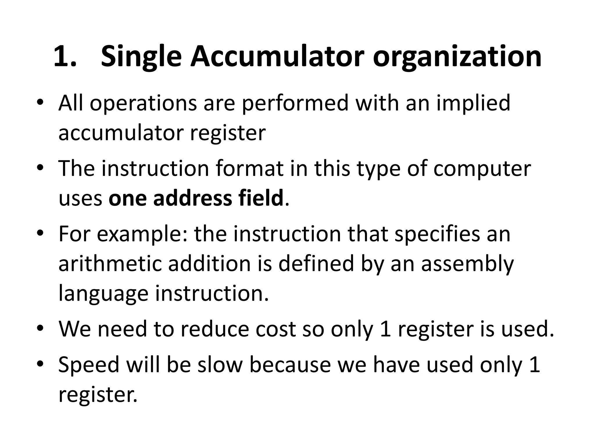 1. Single Accumulator organization
• All operations are performed with an implied
accumulator register
• The instruction format in this type of computer
uses one address field.
• For example: the instruction that specifies an
arithmetic addition is defined by an assembly
language instruction.
• We need to reduce cost so only 1 register is used.
• Speed will be slow because we have used only 1
register.
 