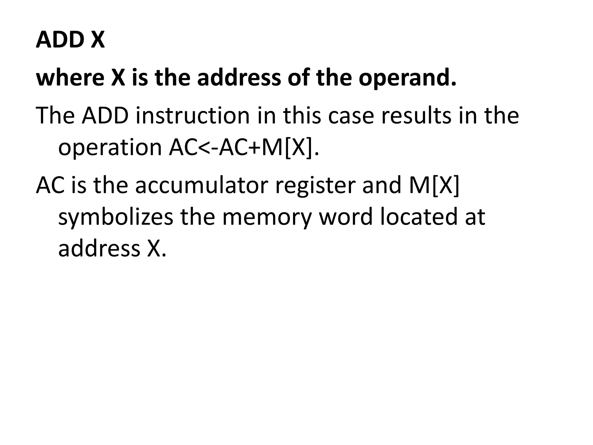 ADD X
where X is the address of the operand.
The ADD instruction in this case results in the
operation AC<-AC+M[X].
AC is the accumulator register and M[X]
symbolizes the memory word located at
address X.
 