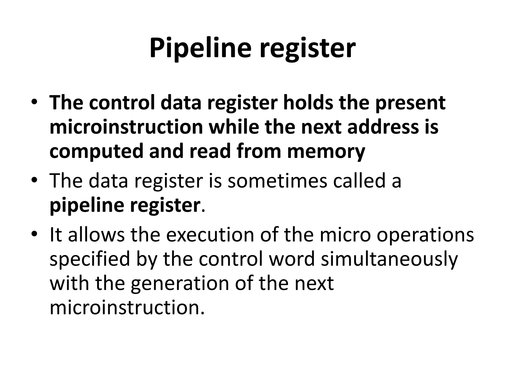Pipeline register
• The control data register holds the present
microinstruction while the next address is
computed and read from memory
• The data register is sometimes called a
pipeline register.
• It allows the execution of the micro operations
specified by the control word simultaneously
with the generation of the next
microinstruction.
 