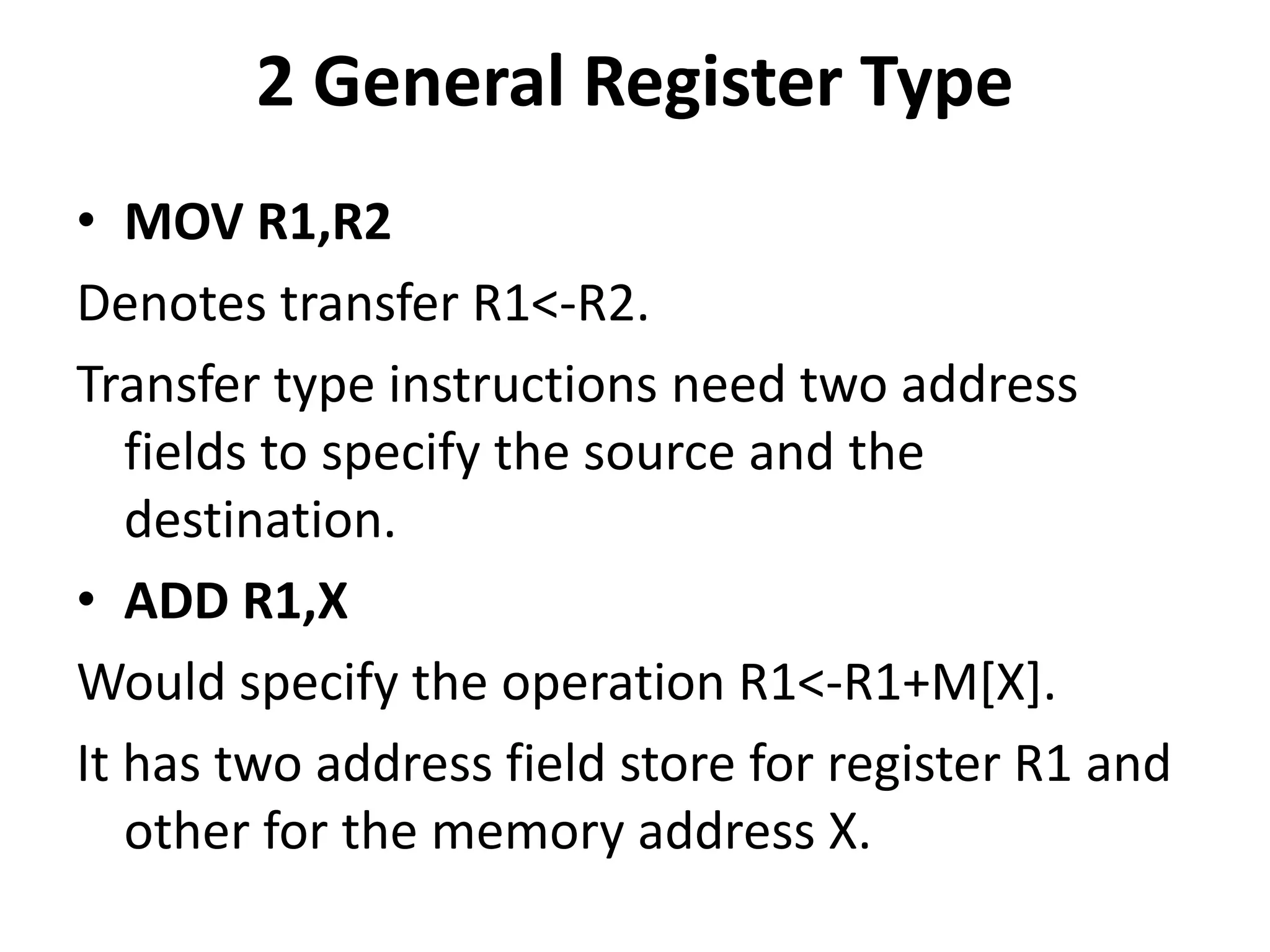 2 General Register Type
• MOV R1,R2
Denotes transfer R1<-R2.
Transfer type instructions need two address
fields to specify the source and the
destination.
• ADD R1,X
Would specify the operation R1<-R1+M[X].
It has two address field store for register R1 and
other for the memory address X.
 