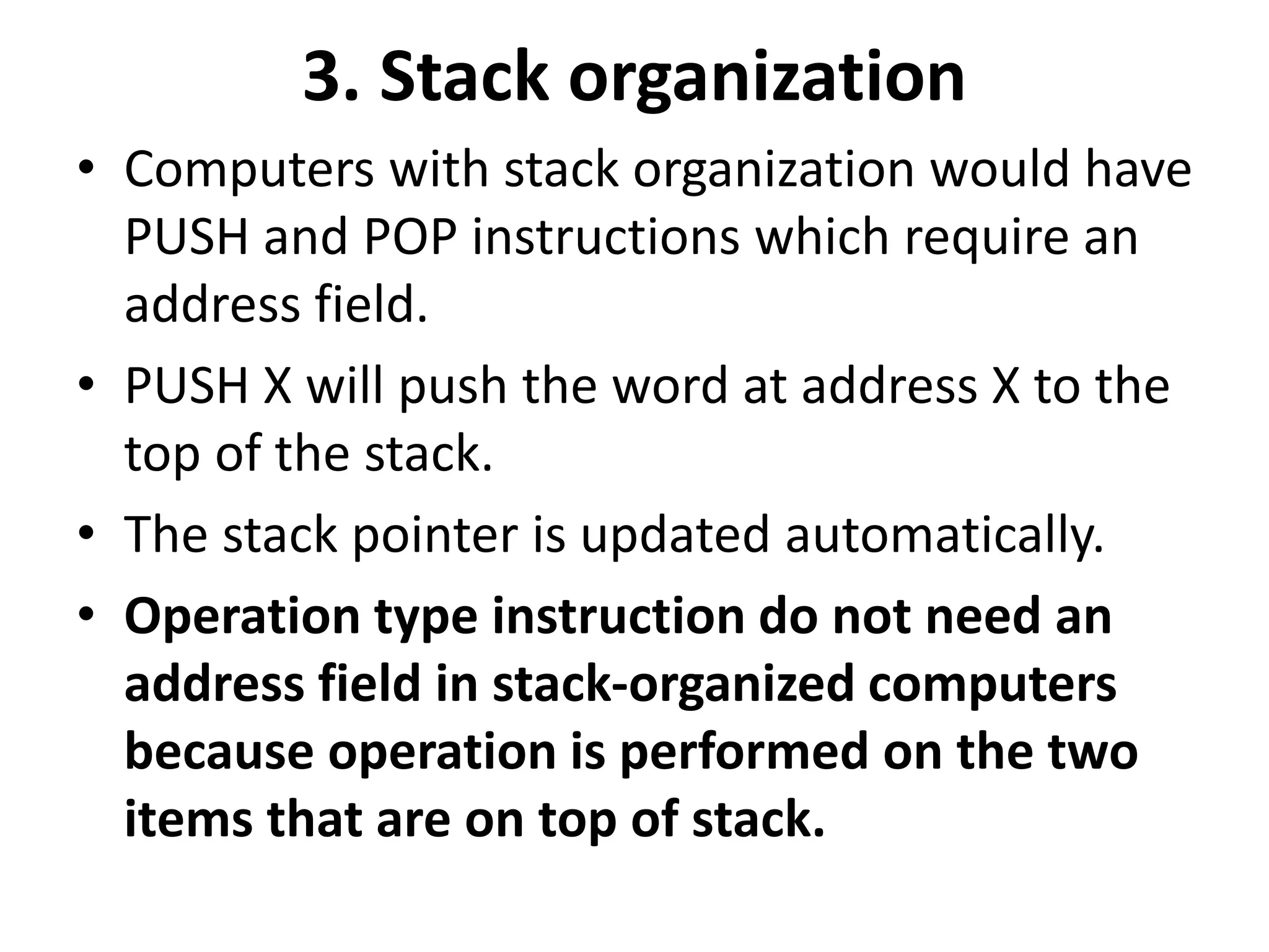 3. Stack organization
• Computers with stack organization would have
PUSH and POP instructions which require an
address field.
• PUSH X will push the word at address X to the
top of the stack.
• The stack pointer is updated automatically.
• Operation type instruction do not need an
address field in stack-organized computers
because operation is performed on the two
items that are on top of stack.
 