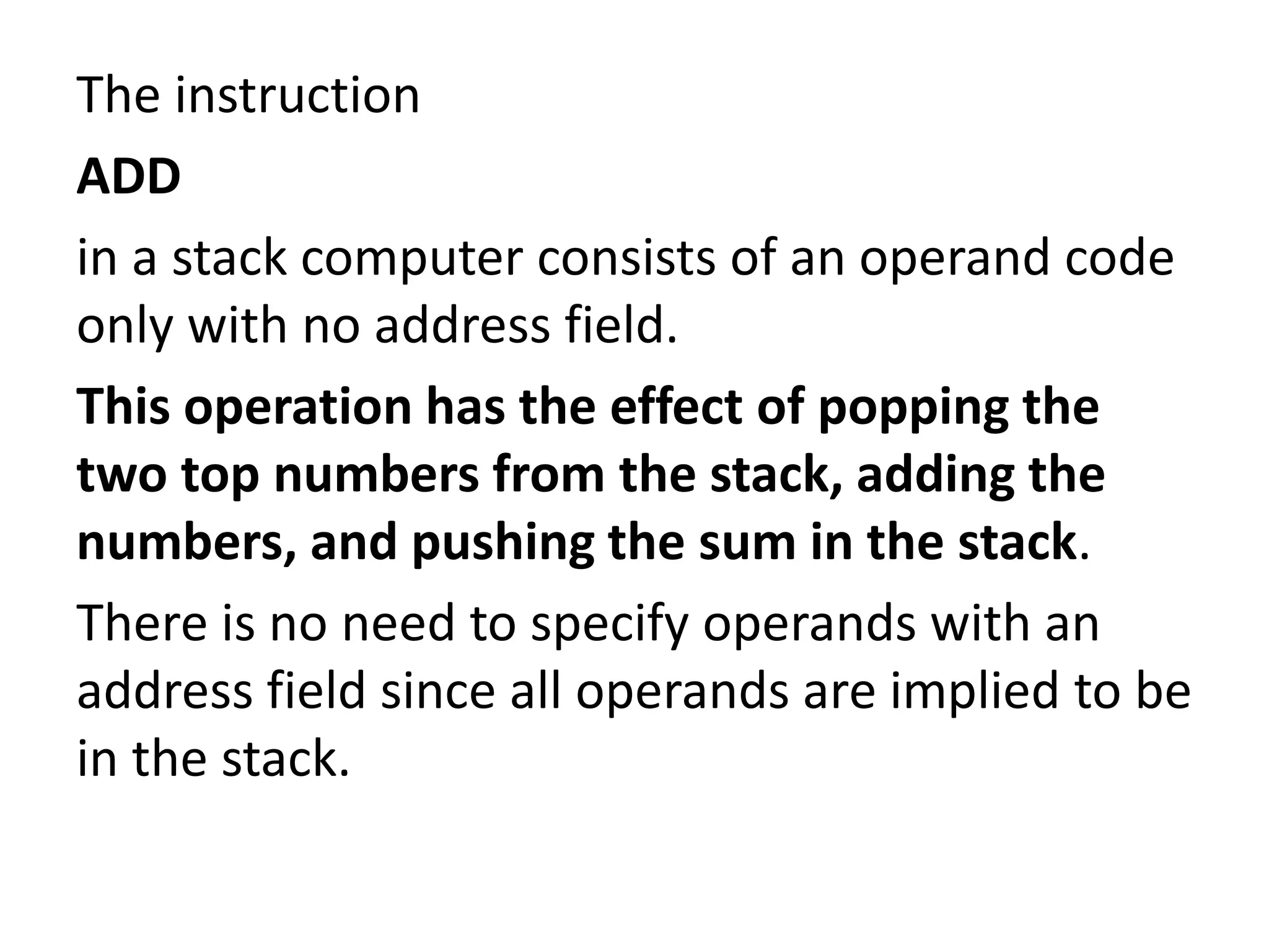 The instruction
ADD
in a stack computer consists of an operand code
only with no address field.
This operation has the effect of popping the
two top numbers from the stack, adding the
numbers, and pushing the sum in the stack.
There is no need to specify operands with an
address field since all operands are implied to be
in the stack.
 