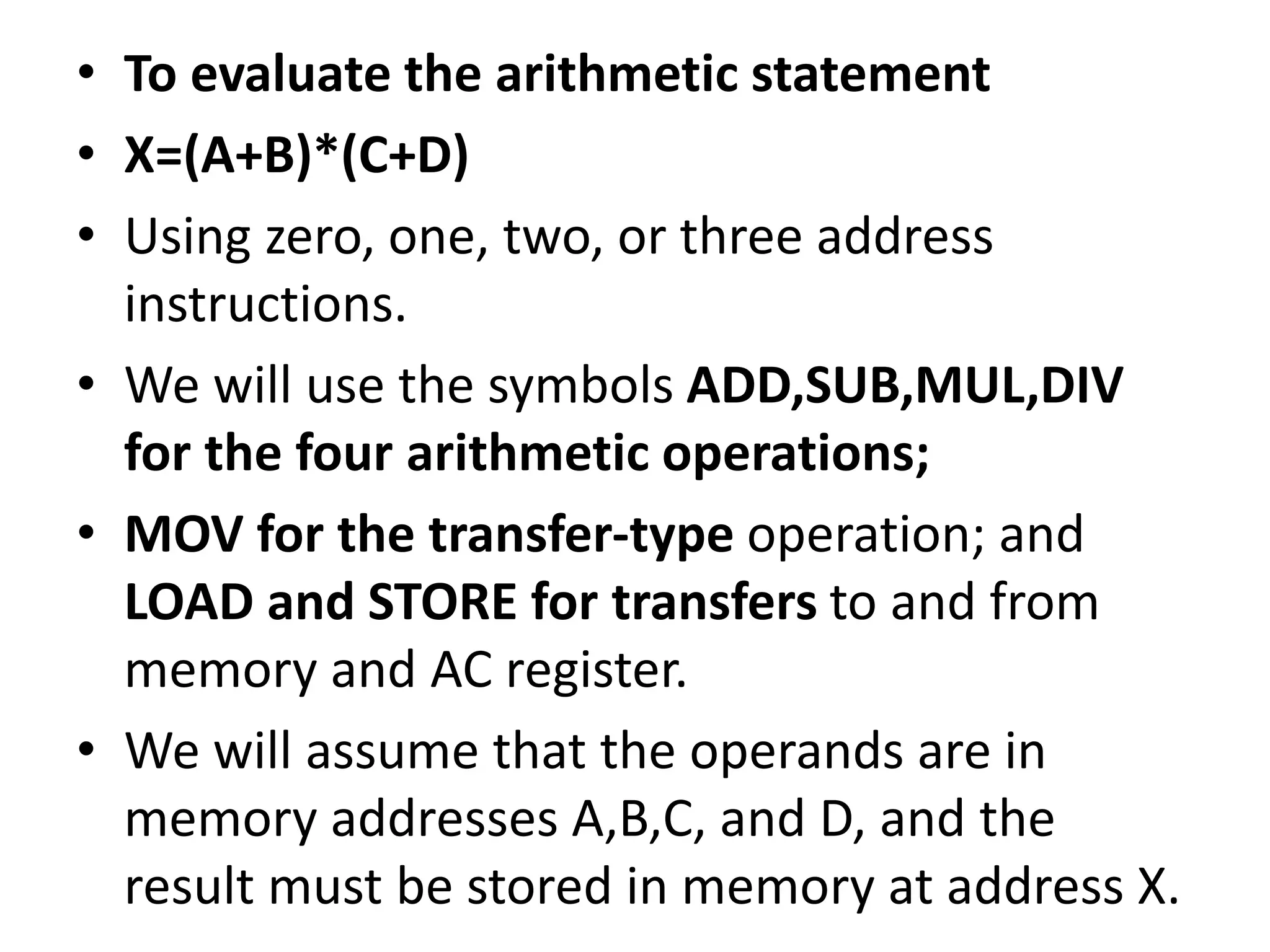 • To evaluate the arithmetic statement
• X=(A+B)*(C+D)
• Using zero, one, two, or three address
instructions.
• We will use the symbols ADD,SUB,MUL,DIV
for the four arithmetic operations;
• MOV for the transfer-type operation; and
LOAD and STORE for transfers to and from
memory and AC register.
• We will assume that the operands are in
memory addresses A,B,C, and D, and the
result must be stored in memory at address X.
 