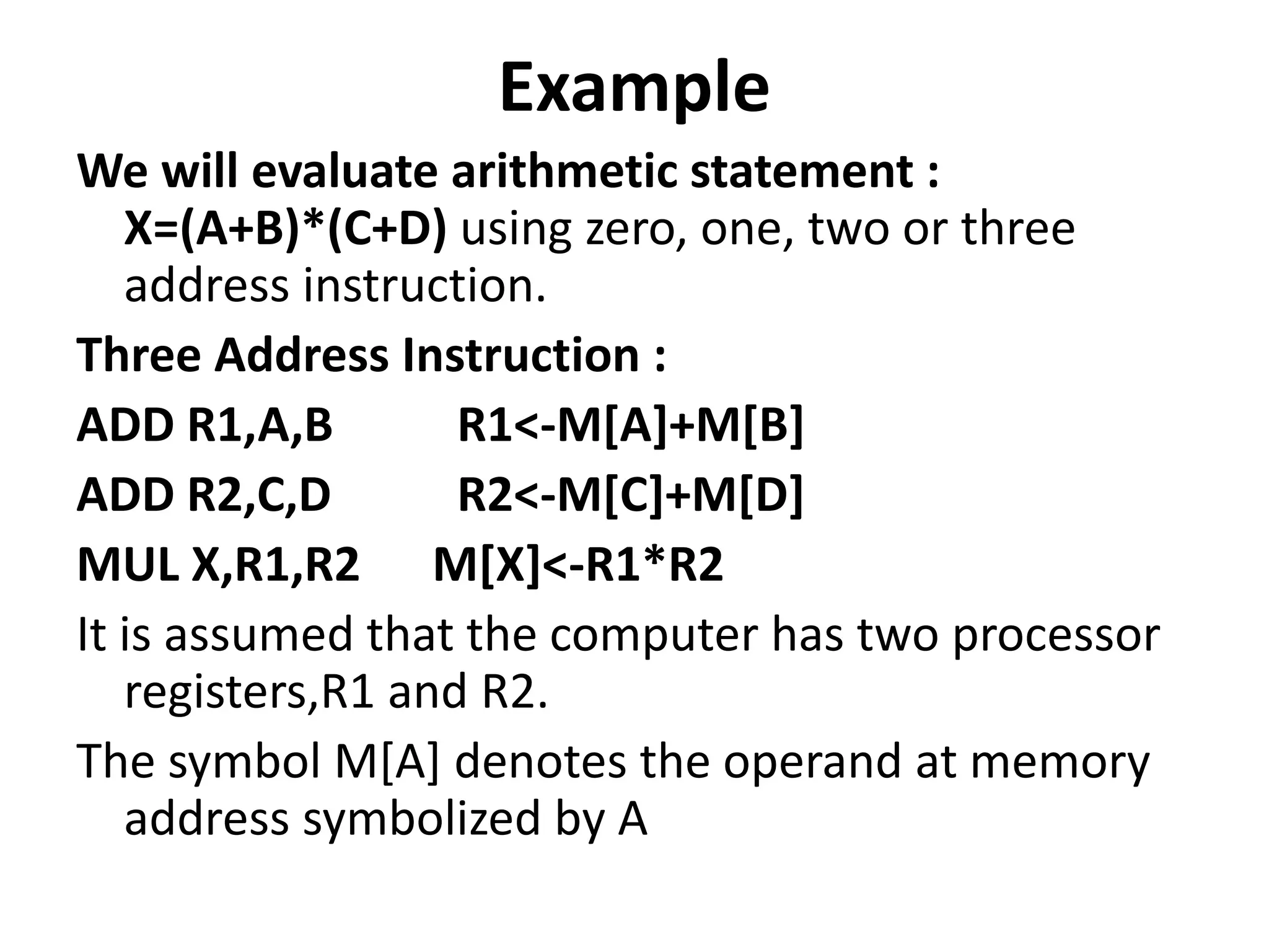 Example
We will evaluate arithmetic statement :
X=(A+B)*(C+D) using zero, one, two or three
address instruction.
Three Address Instruction :
ADD R1,A,B R1<-M[A]+M[B]
ADD R2,C,D R2<-M[C]+M[D]
MUL X,R1,R2 M[X]<-R1*R2
It is assumed that the computer has two processor
registers,R1 and R2.
The symbol M[A] denotes the operand at memory
address symbolized by A
 