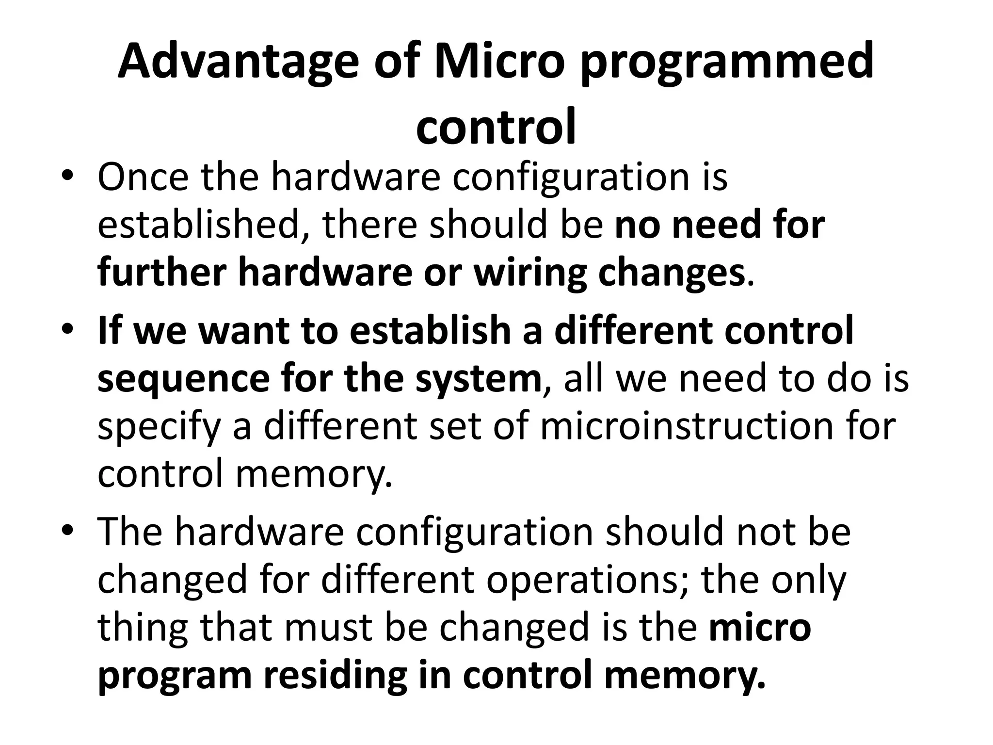 Advantage of Micro programmed
control
• Once the hardware configuration is
established, there should be no need for
further hardware or wiring changes.
• If we want to establish a different control
sequence for the system, all we need to do is
specify a different set of microinstruction for
control memory.
• The hardware configuration should not be
changed for different operations; the only
thing that must be changed is the micro
program residing in control memory.
 