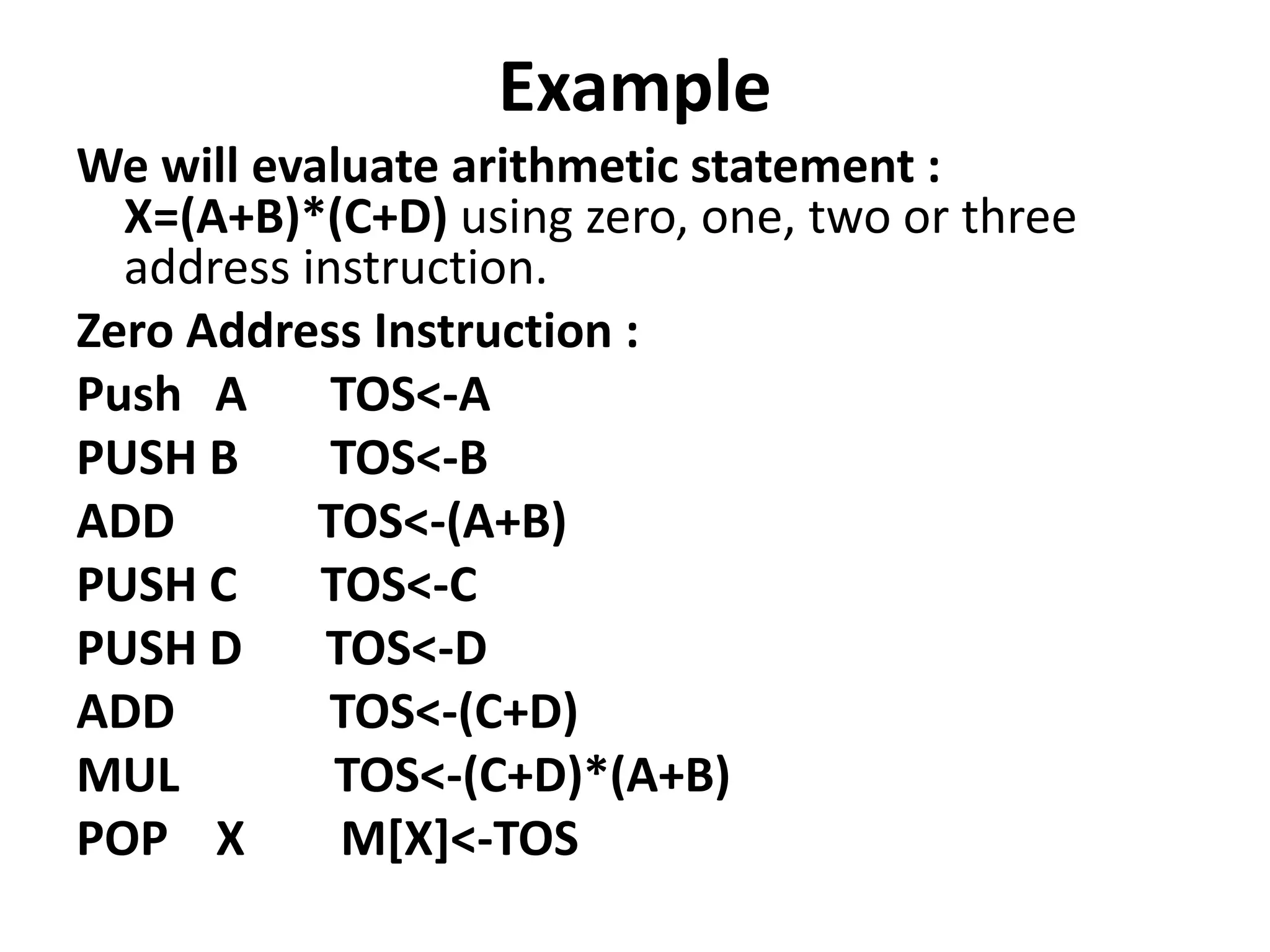 Example
We will evaluate arithmetic statement :
X=(A+B)*(C+D) using zero, one, two or three
address instruction.
Zero Address Instruction :
Push A TOS<-A
PUSH B TOS<-B
ADD TOS<-(A+B)
PUSH C TOS<-C
PUSH D TOS<-D
ADD TOS<-(C+D)
MUL TOS<-(C+D)*(A+B)
POP X M[X]<-TOS
 