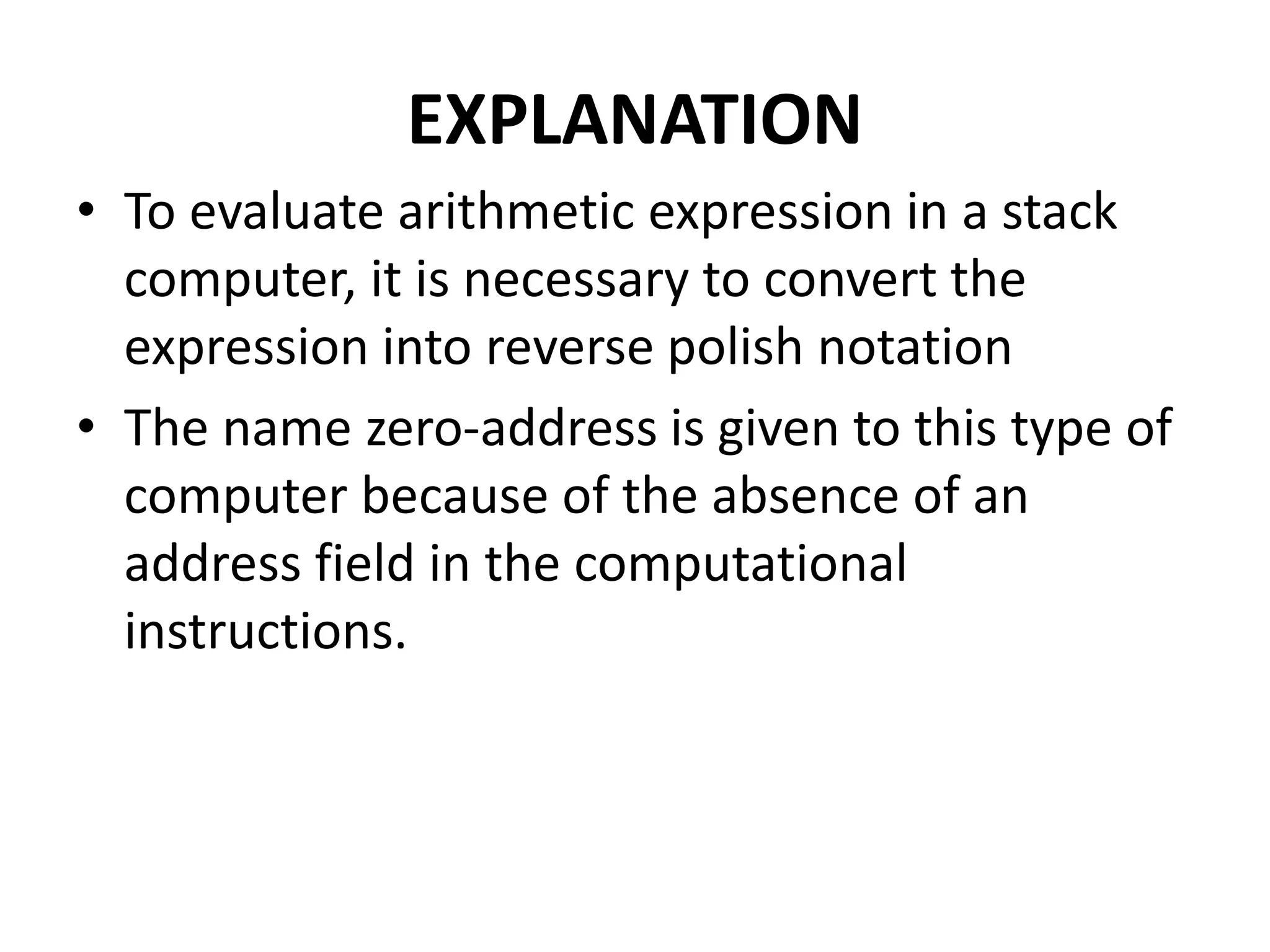 EXPLANATION
• To evaluate arithmetic expression in a stack
computer, it is necessary to convert the
expression into reverse polish notation
• The name zero-address is given to this type of
computer because of the absence of an
address field in the computational
instructions.
 