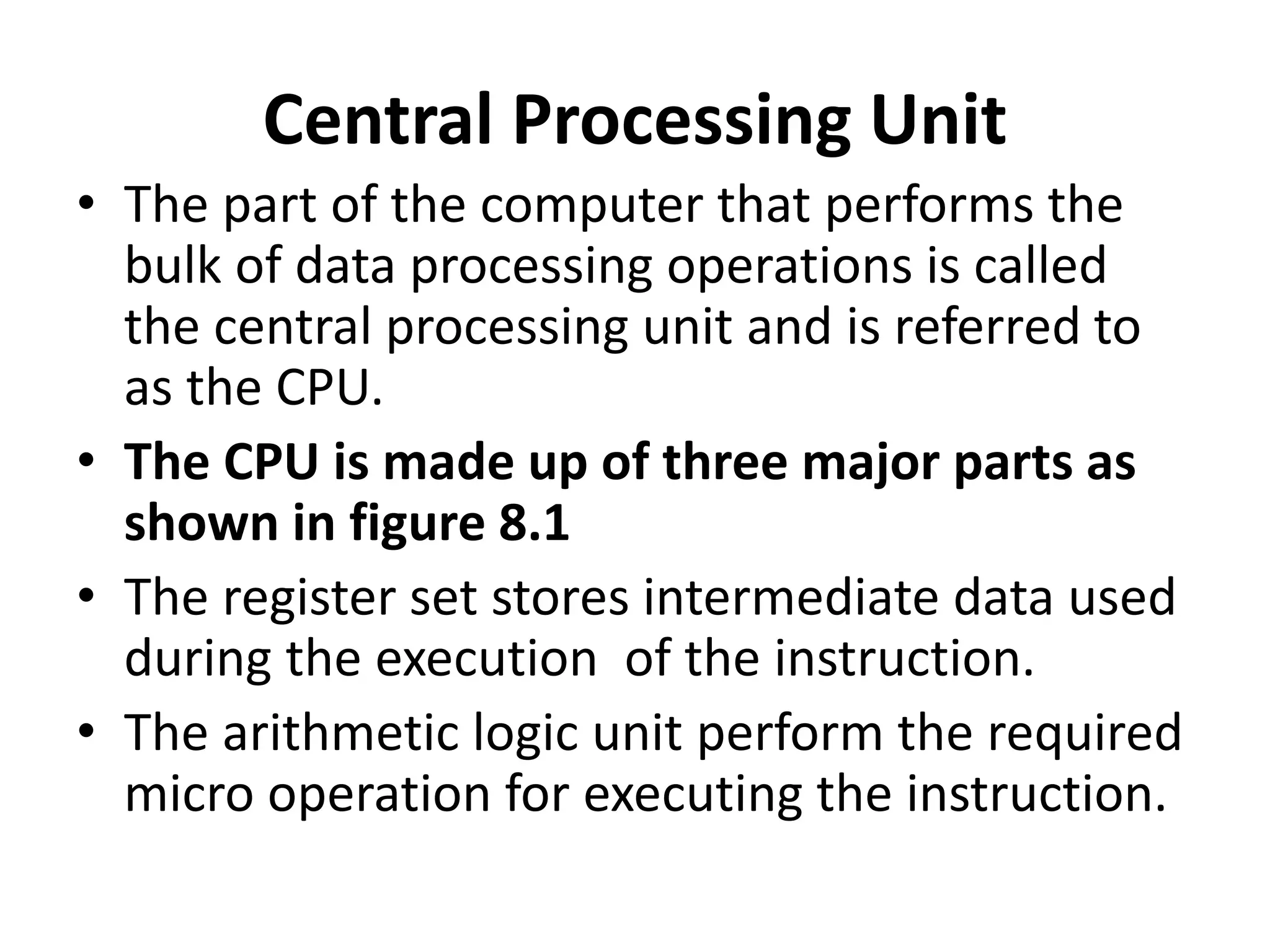 Central Processing Unit
• The part of the computer that performs the
bulk of data processing operations is called
the central processing unit and is referred to
as the CPU.
• The CPU is made up of three major parts as
shown in figure 8.1
• The register set stores intermediate data used
during the execution of the instruction.
• The arithmetic logic unit perform the required
micro operation for executing the instruction.
 