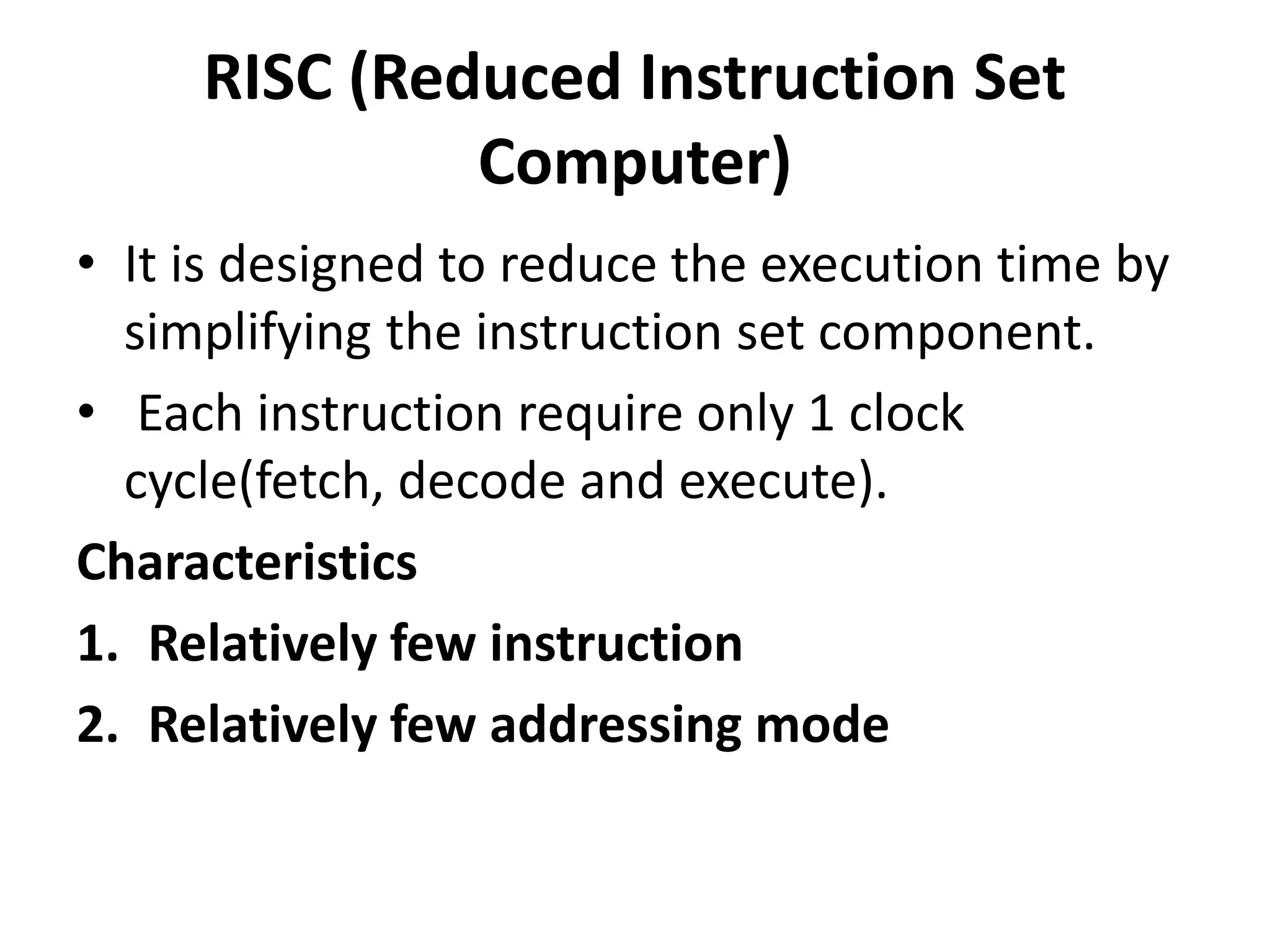 RISC (Reduced Instruction Set
Computer)
• It is designed to reduce the execution time by
simplifying the instruction set component.
• Each instruction require only 1 clock
cycle(fetch, decode and execute).
Characteristics
1. Relatively few instruction
2. Relatively few addressing mode
 