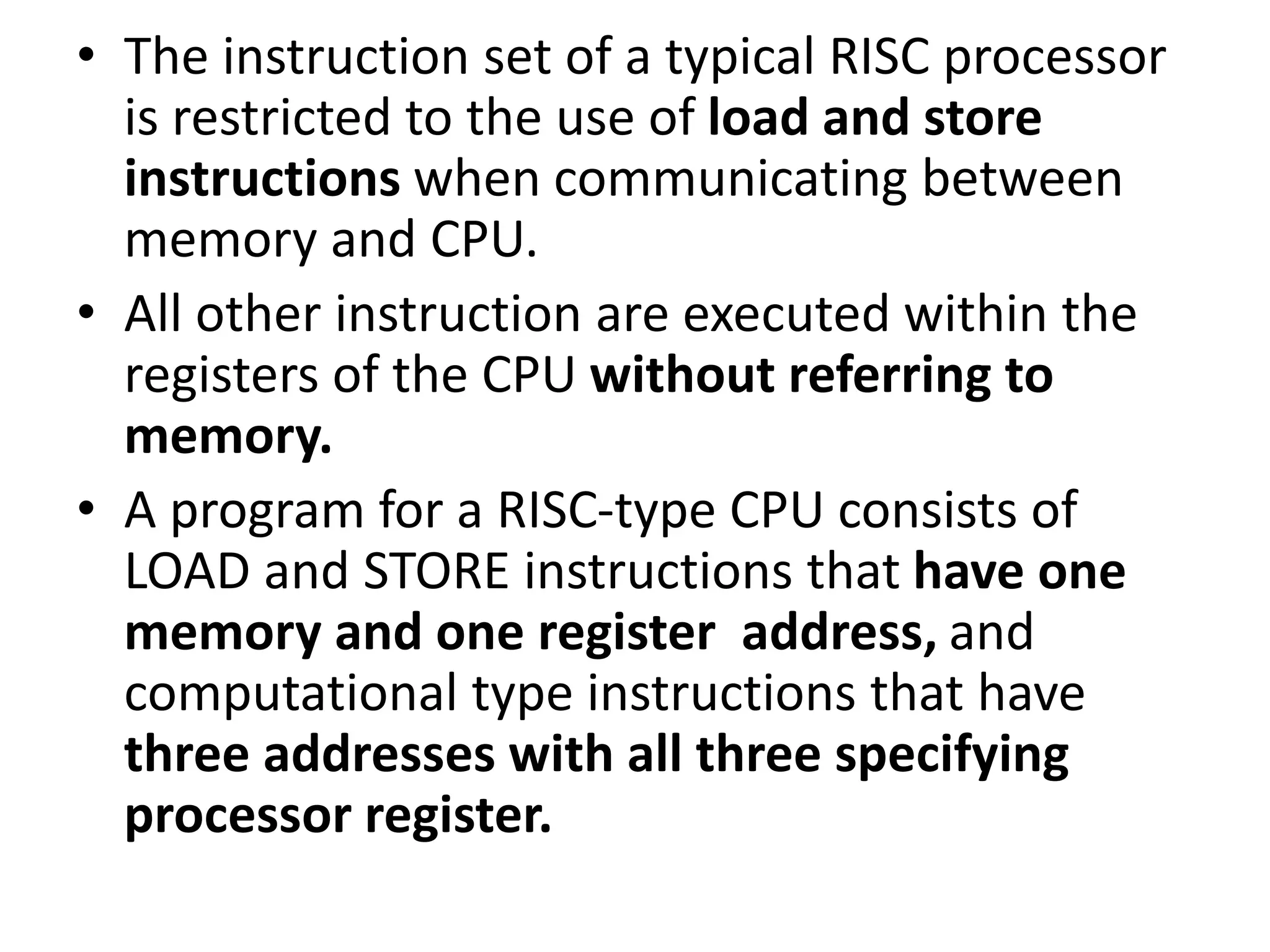 • The instruction set of a typical RISC processor
is restricted to the use of load and store
instructions when communicating between
memory and CPU.
• All other instruction are executed within the
registers of the CPU without referring to
memory.
• A program for a RISC-type CPU consists of
LOAD and STORE instructions that have one
memory and one register address, and
computational type instructions that have
three addresses with all three specifying
processor register.
 
