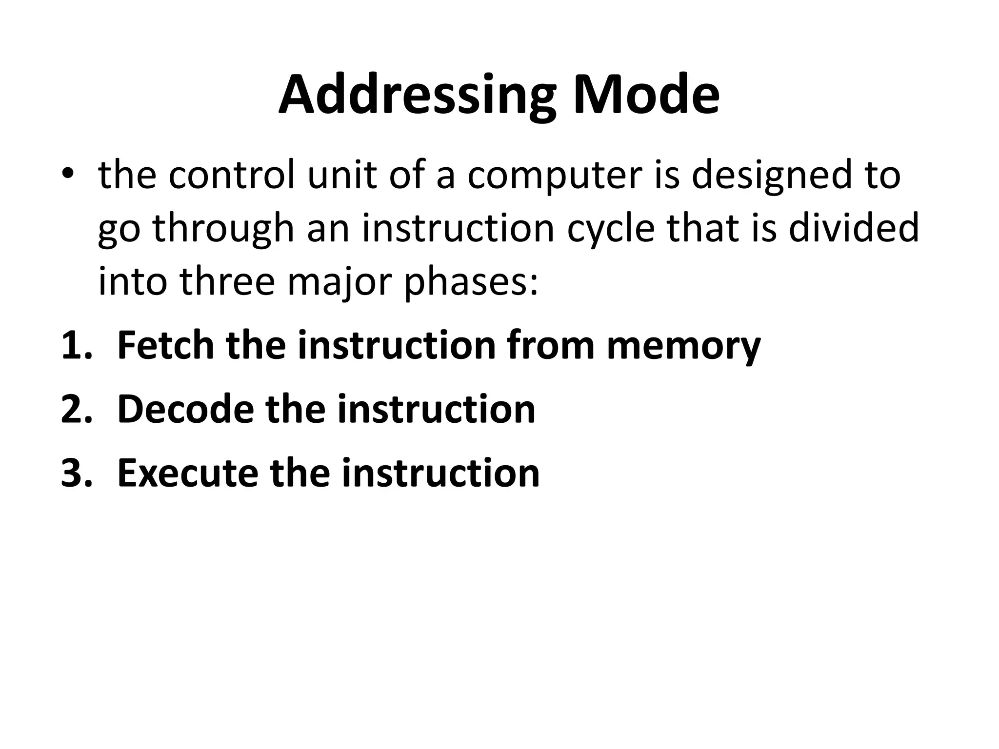Addressing Mode
• the control unit of a computer is designed to
go through an instruction cycle that is divided
into three major phases:
1. Fetch the instruction from memory
2. Decode the instruction
3. Execute the instruction
 
