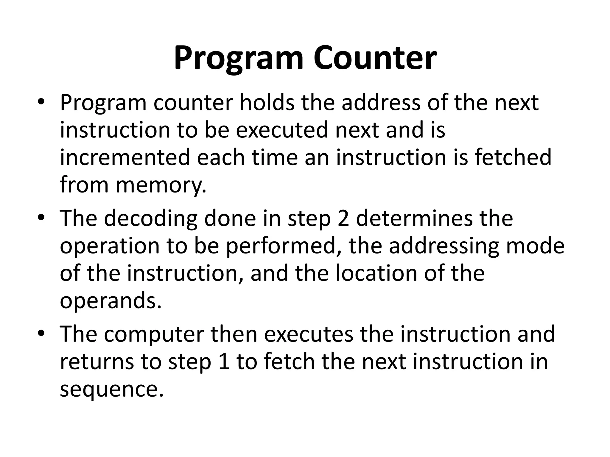 Program Counter
• Program counter holds the address of the next
instruction to be executed next and is
incremented each time an instruction is fetched
from memory.
• The decoding done in step 2 determines the
operation to be performed, the addressing mode
of the instruction, and the location of the
operands.
• The computer then executes the instruction and
returns to step 1 to fetch the next instruction in
sequence.
 