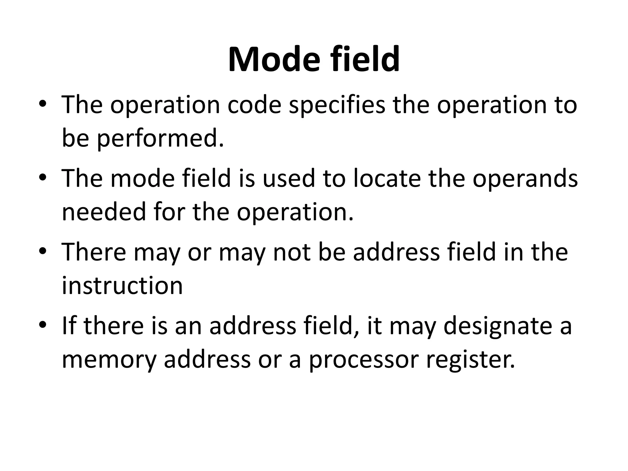 Mode field
• The operation code specifies the operation to
be performed.
• The mode field is used to locate the operands
needed for the operation.
• There may or may not be address field in the
instruction
• If there is an address field, it may designate a
memory address or a processor register.
 