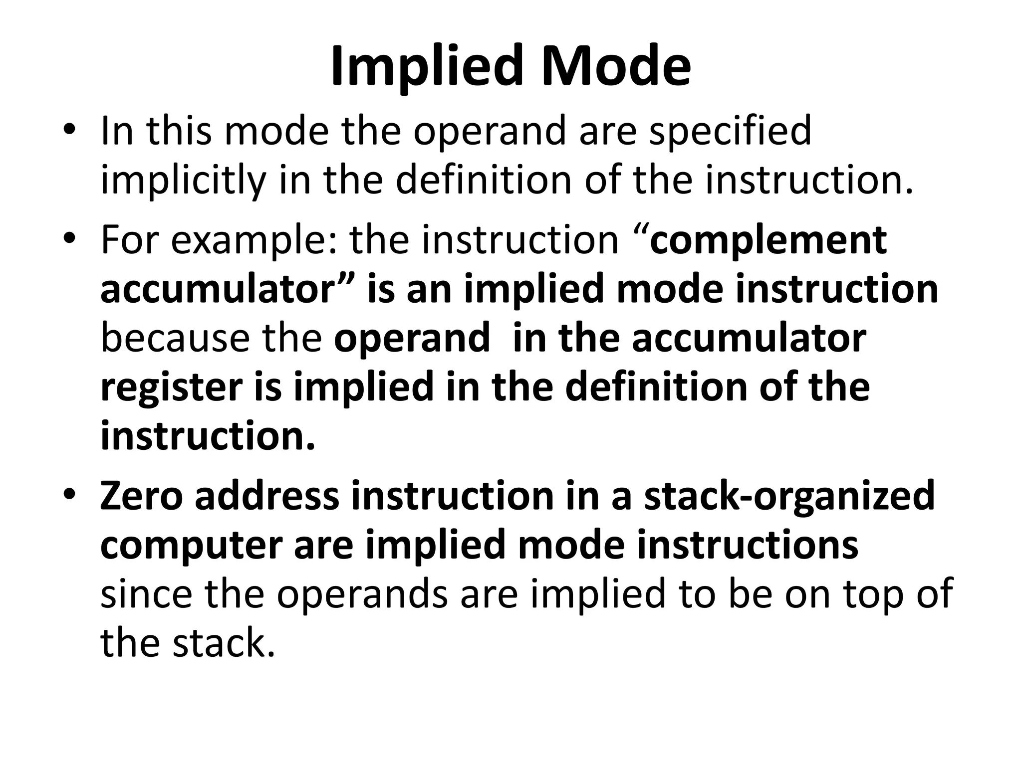 Implied Mode
• In this mode the operand are specified
implicitly in the definition of the instruction.
• For example: the instruction “complement
accumulator” is an implied mode instruction
because the operand in the accumulator
register is implied in the definition of the
instruction.
• Zero address instruction in a stack-organized
computer are implied mode instructions
since the operands are implied to be on top of
the stack.
 