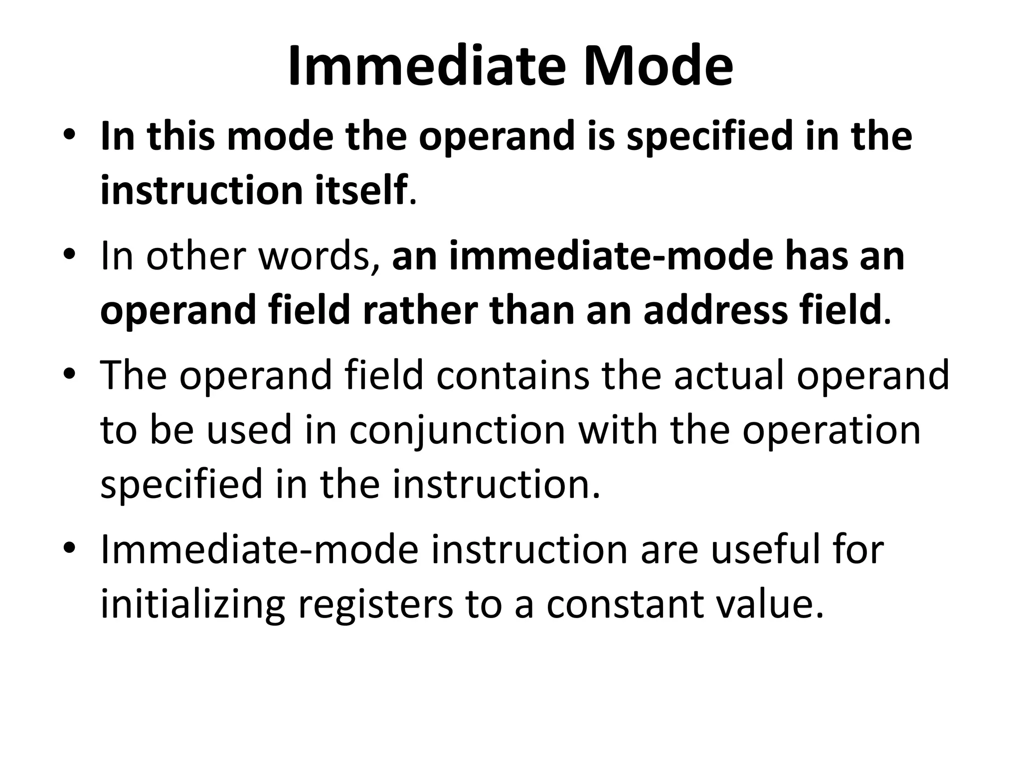 Immediate Mode
• In this mode the operand is specified in the
instruction itself.
• In other words, an immediate-mode has an
operand field rather than an address field.
• The operand field contains the actual operand
to be used in conjunction with the operation
specified in the instruction.
• Immediate-mode instruction are useful for
initializing registers to a constant value.
 