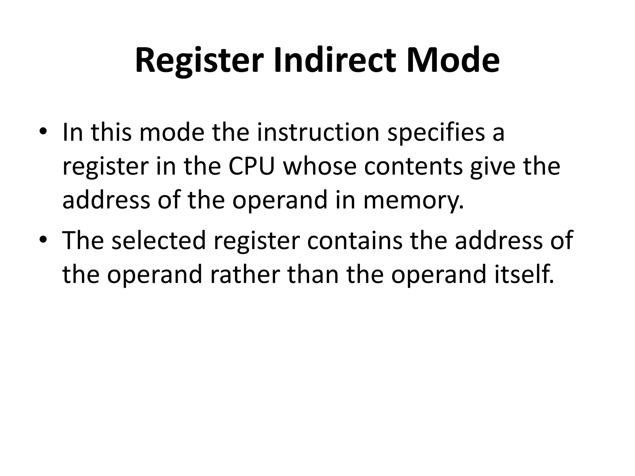 Register Indirect Mode
• In this mode the instruction specifies a
register in the CPU whose contents give the
address of the operand in memory.
• The selected register contains the address of
the operand rather than the operand itself.
 
