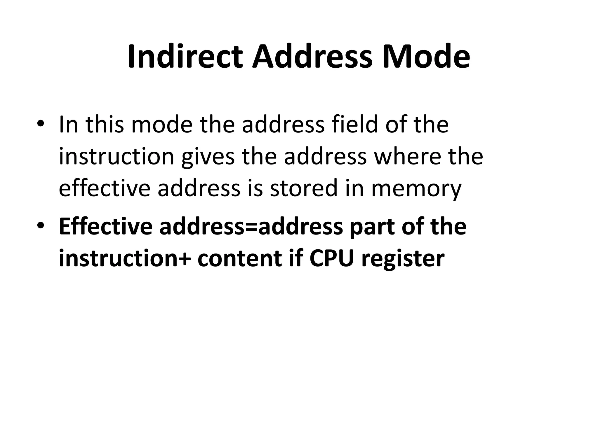 Indirect Address Mode
• In this mode the address field of the
instruction gives the address where the
effective address is stored in memory
• Effective address=address part of the
instruction+ content if CPU register
 