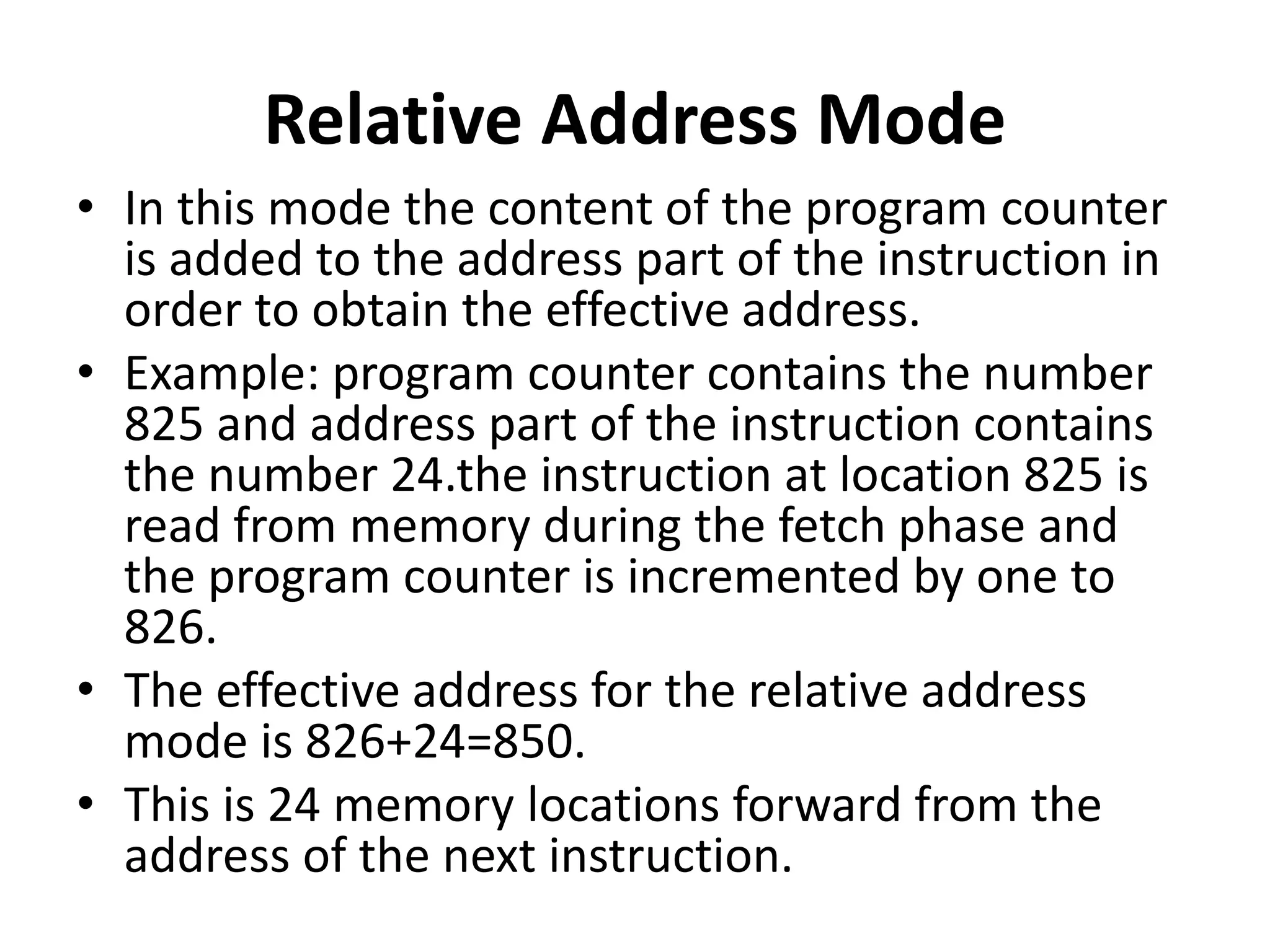 Relative Address Mode
• In this mode the content of the program counter
is added to the address part of the instruction in
order to obtain the effective address.
• Example: program counter contains the number
825 and address part of the instruction contains
the number 24.the instruction at location 825 is
read from memory during the fetch phase and
the program counter is incremented by one to
826.
• The effective address for the relative address
mode is 826+24=850.
• This is 24 memory locations forward from the
address of the next instruction.
 