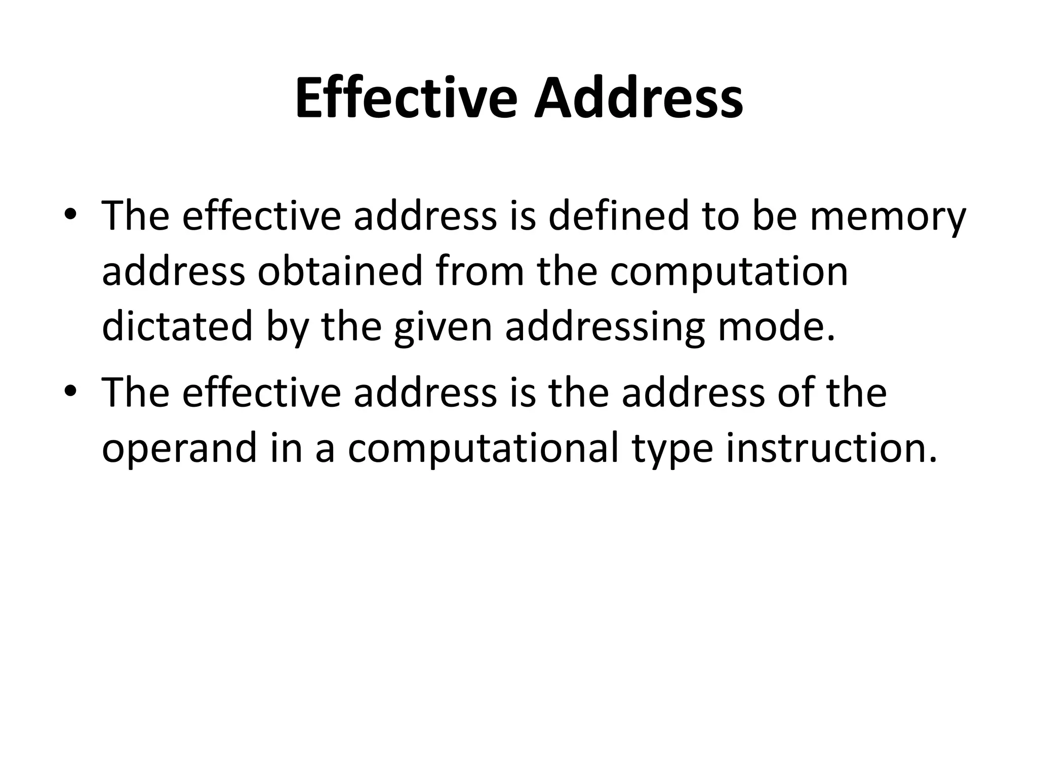 Effective Address
• The effective address is defined to be memory
address obtained from the computation
dictated by the given addressing mode.
• The effective address is the address of the
operand in a computational type instruction.
 