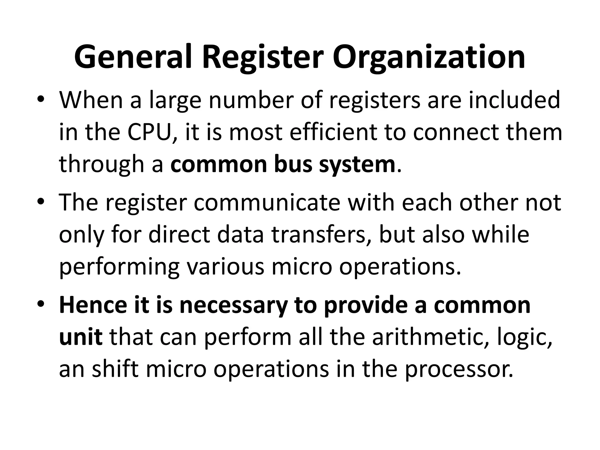 General Register Organization
• When a large number of registers are included
in the CPU, it is most efficient to connect them
through a common bus system.
• The register communicate with each other not
only for direct data transfers, but also while
performing various micro operations.
• Hence it is necessary to provide a common
unit that can perform all the arithmetic, logic,
an shift micro operations in the processor.
 