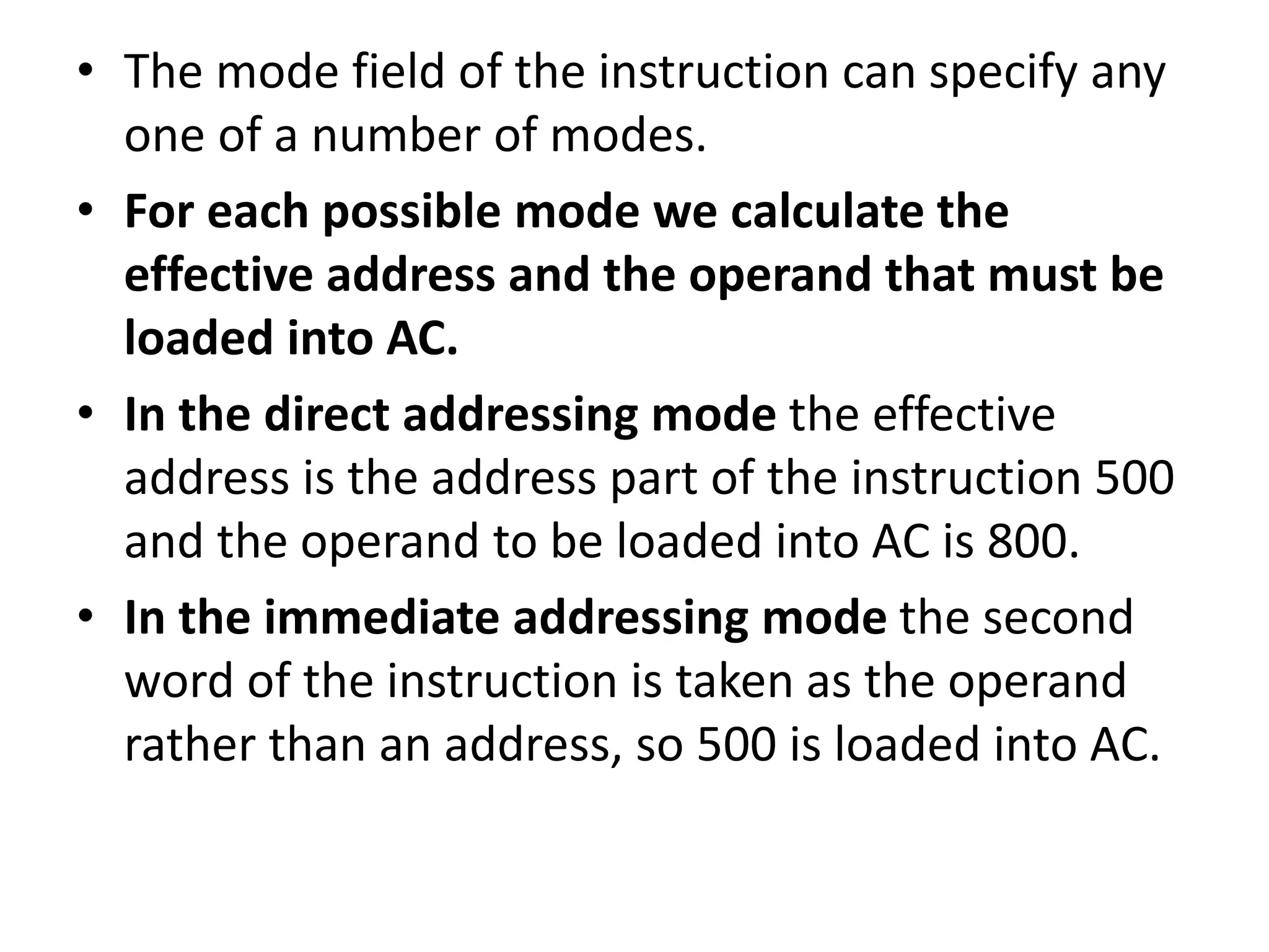 • The mode field of the instruction can specify any
one of a number of modes.
• For each possible mode we calculate the
effective address and the operand that must be
loaded into AC.
• In the direct addressing mode the effective
address is the address part of the instruction 500
and the operand to be loaded into AC is 800.
• In the immediate addressing mode the second
word of the instruction is taken as the operand
rather than an address, so 500 is loaded into AC.
 