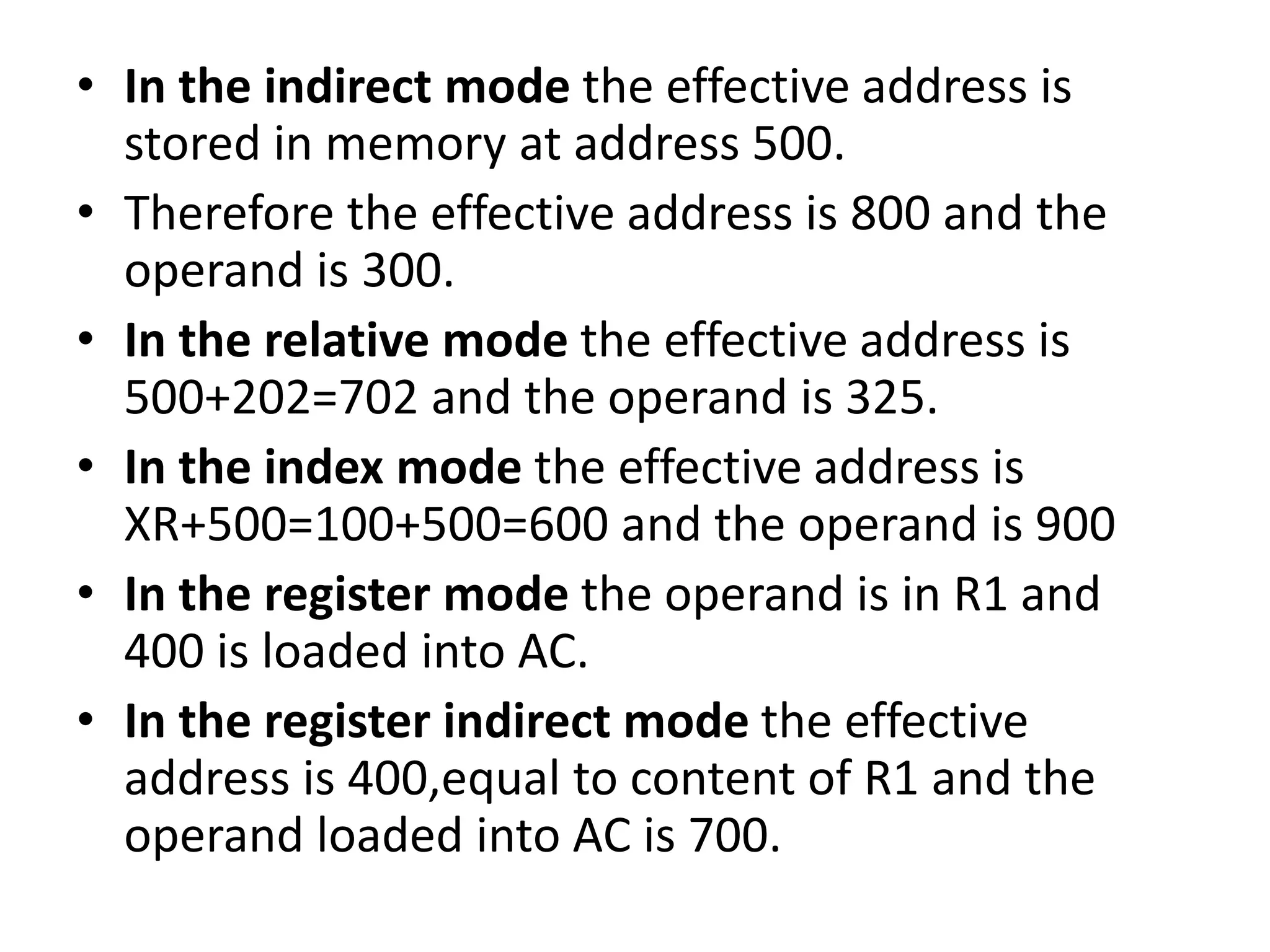 • In the indirect mode the effective address is
stored in memory at address 500.
• Therefore the effective address is 800 and the
operand is 300.
• In the relative mode the effective address is
500+202=702 and the operand is 325.
• In the index mode the effective address is
XR+500=100+500=600 and the operand is 900
• In the register mode the operand is in R1 and
400 is loaded into AC.
• In the register indirect mode the effective
address is 400,equal to content of R1 and the
operand loaded into AC is 700.
 
