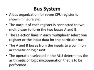 Bus System
• A bus organization for seven CPU register is
shown in figure 8-2.
• The output of each register is connected to two
multiplexer to form the two buses A and B.
• The selection lines in each multiplexer select one
register or the input data for the particular bus.
• The A and B buses from the inputs to a common
arithmetic or logic unit.
• The operation selected in the ALU determines the
arithmetic or logic micooperation that is to be
performed.
 