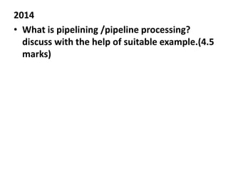 2014
• What is pipelining /pipeline processing?
discuss with the help of suitable example.(4.5
marks)
 