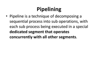 Pipelining
• Pipeline is a technique of decomposing a
sequential process into sub operations, with
each sub process being executed in a special
dedicated segment that operates
concurrently with all other segments.
 