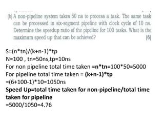 S=(n*tn)/(k+n-1)*tp
N=100 , tn=50ns,tp=10ns
For non pipeline total time taken =n*tn=100*50=5000
For pipeline total time taken = (k+n-1)*tp
=(6+100-1)*10=1050ns
Speed Up=total time taken for non-pipeline/total time
taken for pipeline
=5000/1050=4.76
 
