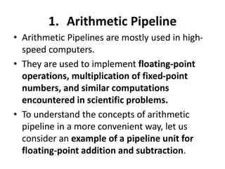 1. Arithmetic Pipeline
• Arithmetic Pipelines are mostly used in high-
speed computers.
• They are used to implement floating-point
operations, multiplication of fixed-point
numbers, and similar computations
encountered in scientific problems.
• To understand the concepts of arithmetic
pipeline in a more convenient way, let us
consider an example of a pipeline unit for
floating-point addition and subtraction.
 