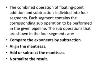 • The combined operation of floating-point
addition and subtraction is divided into four
segments. Each segment contains the
corresponding sub operation to be performed
in the given pipeline. The sub operations that
are shown in the four segments are:
• Compare the exponents by subtraction.
• Align the mantissas.
• Add or subtract the mantissas.
• Normalize the result.
 