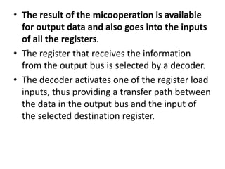 • The result of the micooperation is available
for output data and also goes into the inputs
of all the registers.
• The register that receives the information
from the output bus is selected by a decoder.
• The decoder activates one of the register load
inputs, thus providing a transfer path between
the data in the output bus and the input of
the selected destination register.
 