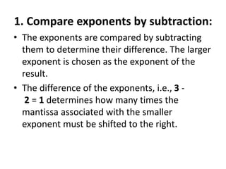 1. Compare exponents by subtraction:
• The exponents are compared by subtracting
them to determine their difference. The larger
exponent is chosen as the exponent of the
result.
• The difference of the exponents, i.e., 3 -
2 = 1 determines how many times the
mantissa associated with the smaller
exponent must be shifted to the right.
 