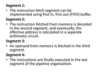 Segment 1:
• The instruction fetch segment can be
implemented using first in, first out (FIFO) buffer.
Segment 2:
• The instruction fetched from memory is decoded
in the second segment, and eventually, the
effective address is calculated in a separate
arithmetic circuit.
Segment 3:
• An operand from memory is fetched in the third
segment.
Segment 4:
• The instructions are finally executed in the last
segment of the pipeline organization.
 