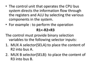 • The control unit that operates the CPU bus
system directs the information flow through
the registers and ALU by selecting the various
components in the system.
• For example : to perform the operation
R1<-R2+R3
The control must provide binary selection
variables to the following selector inputs:
1. MUX A selector(SELA):to place the content of
R2 into bus A.
2. MUX B selector(SELB): to place the content of
R3 into bus B.
 