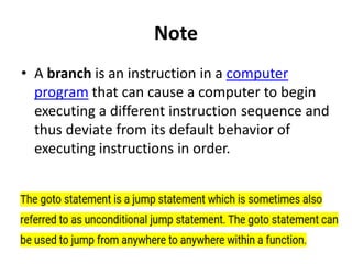 Note
• A branch is an instruction in a computer
program that can cause a computer to begin
executing a different instruction sequence and
thus deviate from its default behavior of
executing instructions in order.
 