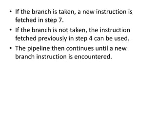 • If the branch is taken, a new instruction is
fetched in step 7.
• If the branch is not taken, the instruction
fetched previously in step 4 can be used.
• The pipeline then continues until a new
branch instruction is encountered.
 