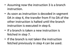 • Assuming now the instruction 3 is a branch
instruction.
• As soon as instruction is decoded in segment
DA in step 4, the transfer from FI to DA of the
other instruction is halted until the branch
instruction is executed in step 6.
• If a branch is taken a new instruction is
fetched in step 7.
• If the branch is not taken the instruction
fetched previously in step 4 can be used.
 