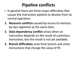 Pipeline conflicts
• In general there are three major difficulties that
causes the instruction pipeline to deviate from its
normal operation.
1. Resource conflicts caused by access to memory
by two segments at the same time.
2. Data dependency conflict arises when an
instruction depends on the result of a previous
instruction, but this result is not yet available.
3. Branch difficulties arise from branch and other
instructions that change the value of PC
 