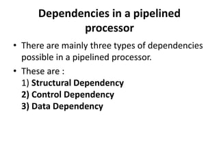 Dependencies in a pipelined
processor
• There are mainly three types of dependencies
possible in a pipelined processor.
• These are :
1) Structural Dependency
2) Control Dependency
3) Data Dependency
 